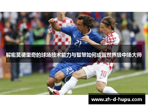 解密莫德里奇的球场技术能力与智慧如何成就世界级中场大师