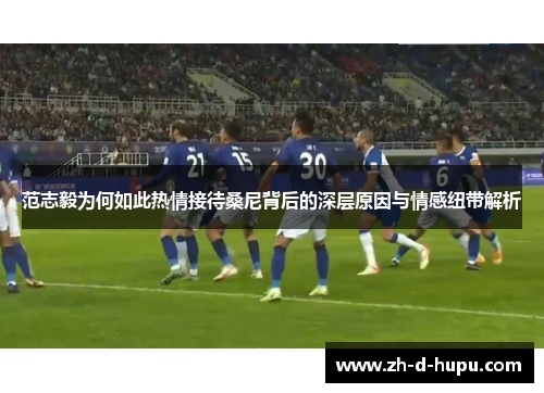 范志毅为何如此热情接待桑尼背后的深层原因与情感纽带解析