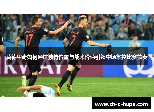 莫德里奇如何通过独特位置与战术价值引领中场掌控比赛节奏