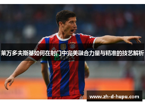 莱万多夫斯基如何在射门中完美融合力量与精准的技艺解析 莱万多夫斯基如何在射门中完美融合力量与精准的技艺解析