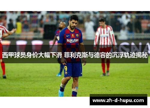 西甲球员身价大幅下滑 菲利克斯与德容的沉浮轨迹揭秘