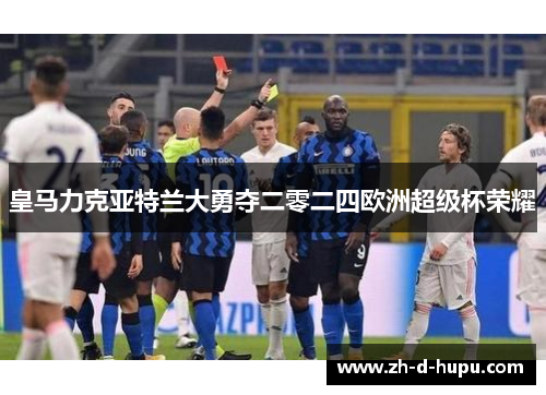 皇马力克亚特兰大勇夺二零二四欧洲超级杯荣耀