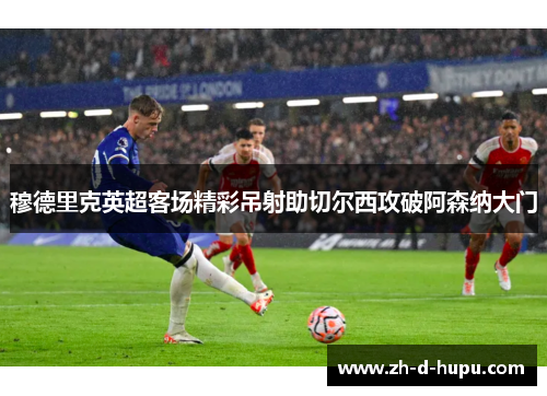 穆德里克英超客场精彩吊射助切尔西攻破阿森纳大门