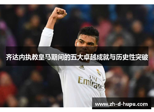 齐达内执教皇马期间的五大卓越成就与历史性突破