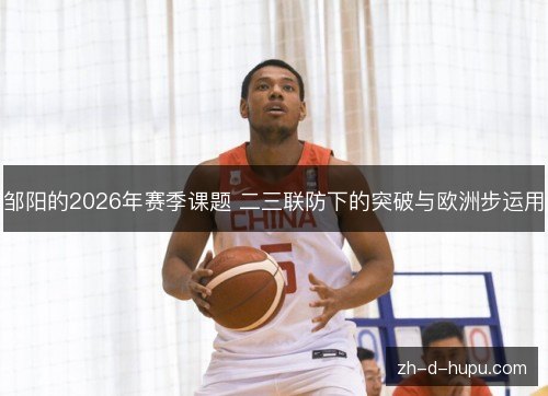 邹阳的2026年赛季课题 二三联防下的突破与欧洲步运用